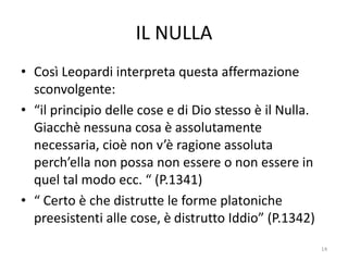 IL NULLA
• Così Leopardi interpreta questa affermazione
sconvolgente:
• “il principio delle cose e di Dio stesso è il Nulla.
Giacchè nessuna cosa è assolutamente
necessaria, cioè non v’è ragione assoluta
perch’ella non possa non essere o non essere in
quel tal modo ecc. “ (P.1341)
• “ Certo è che distrutte le forme platoniche
preesistenti alle cose, è distrutto Iddio” (P.1342)
14
 