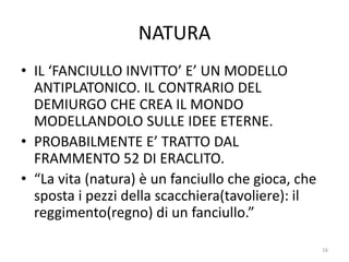 NATURA
• IL ‘FANCIULLO INVITTO’ E’ UN MODELLO
ANTIPLATONICO. IL CONTRARIO DEL
DEMIURGO CHE CREA IL MONDO
MODELLANDOLO SULLE IDEE ETERNE.
• PROBABILMENTE E’ TRATTO DAL
FRAMMENTO 52 DI ERACLITO.
• “La vita (natura) è un fanciullo che gioca, che
sposta i pezzi della scacchiera(tavoliere): il
reggimento(regno) di un fanciullo.”
16
 