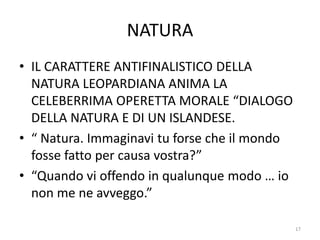 NATURA
• IL CARATTERE ANTIFINALISTICO DELLA
NATURA LEOPARDIANA ANIMA LA
CELEBERRIMA OPERETTA MORALE “DIALOGO
DELLA NATURA E DI UN ISLANDESE.
• “ Natura. Immaginavi tu forse che il mondo
fosse fatto per causa vostra?”
• “Quando vi offendo in qualunque modo … io
non me ne avveggo.”
17
 