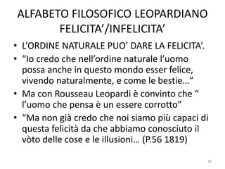 ALFABETO FILOSOFICO LEOPARDIANO
FELICITA’/INFELICITA’
• L’ORDINE NATURALE PUO’ DARE LA FELICITA’.
• “Io credo che nell’ordine naturale l’uomo
possa anche in questo mondo esser felice,
vivendo naturalmente, e come le bestie…”
• Ma con Rousseau Leopardi è convinto che “
l’uomo che pensa è un essere corrotto”
• “Ma non già credo che noi siamo più capaci di
questa felicità da che abbiamo conosciuto il
vòto delle cose e le illusioni… (P.56 1819)
18
 