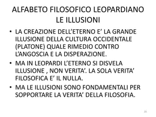 ALFABETO FILOSOFICO LEOPARDIANO
LE ILLUSIONI
• LA CREAZIONE DELL’ETERNO E’ LA GRANDE
ILLUSIONE DELLA CULTURA OCCIDENTALE
(PLATONE) QUALE RIMEDIO CONTRO
L’ANGOSCIA E LA DISPERAZIONE.
• MA IN LEOPARDI L’ETERNO SI DISVELA
ILLUSIONE , NON VERITA’. LA SOLA VERITA’
FILOSOFICA E’ IL NULLA.
• MA LE ILLUSIONI SONO FONDAMENTALI PER
SOPPORTARE LA VERITA’ DELLA FILOSOFIA.
20
 