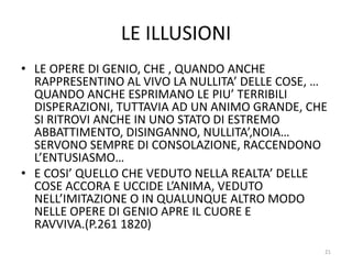 LE ILLUSIONI
• LE OPERE DI GENIO, CHE , QUANDO ANCHE
RAPPRESENTINO AL VIVO LA NULLITA’ DELLE COSE, …
QUANDO ANCHE ESPRIMANO LE PIU’ TERRIBILI
DISPERAZIONI, TUTTAVIA AD UN ANIMO GRANDE, CHE
SI RITROVI ANCHE IN UNO STATO DI ESTREMO
ABBATTIMENTO, DISINGANNO, NULLITA’,NOIA…
SERVONO SEMPRE DI CONSOLAZIONE, RACCENDONO
L’ENTUSIASMO…
• E COSI’ QUELLO CHE VEDUTO NELLA REALTA’ DELLE
COSE ACCORA E UCCIDE L’ANIMA, VEDUTO
NELL’IMITAZIONE O IN QUALUNQUE ALTRO MODO
NELLE OPERE DI GENIO APRE IL CUORE E
RAVVIVA.(P.261 1820)
21
 