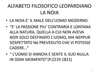 ALFABETO FILOSOFICO LEOPARDIANO
LA NOIA
• LA NOIA E’ IL MALE DELL’UOMO MODERNO.
• “E’ LA PASSIONE PIU’ CONTRARIA E LONTANA
ALLA NATURA, QUELLA A CUI NON AVEVA
NON SOLO DESTINATO L’UOMO, MA NEPPUR
SOSPETTATO Né PREVEDUTO CHE VI POTESSE
CADERE…”
• “ L’UOMO SI ANNOIA E SENTE IL SUO NULLA
IN OGNI MOMENTO”(P.2219 1821)
22
 