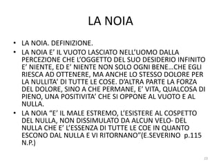 LA NOIA
• LA NOIA. DEFINIZIONE.
• LA NOIA E’ IL VUOTO LASCIATO NELL’UOMO DALLA
PERCEZIONE CHE L’OGGETTO DEL SUO DESIDERIO INFINITO
E’ NIENTE, ED E’ NIENTE NON SOLO OGNI BENE…CHE EGLI
RIESCA AD OTTENERE, MA ANCHE LO STESSO DOLORE PER
LA NULLITA’ DI TUTTE LE COSE. D’ALTRA PARTE LA FORZA
DEL DOLORE, SINO A CHE PERMANE, E’ VITA, QUALCOSA DI
PIENO, UNA POSITIVITA’ CHE SI OPPONE AL VUOTO E AL
NULLA.
• LA NOIA “E’ IL MALE ESTREMO, L’ESISTERE AL COSPETTO
DEL NULLA, NON DISSIMULATO DA ALCUN VELO- DEL
NULLA CHE E’ L’ESSENZA DI TUTTE LE COE IN QUANTO
ESCONO DAL NULLA E VI RITORNANO”(E.SEVERINO p.115
N.P.)
23
 