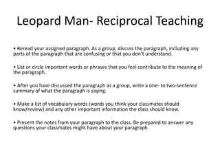 Leopard Man- Reciprocal Teaching
• Reread your assigned paragraph. As a group, discuss the paragraph, including any
parts of the paragraph that are confusing or that you don’t understand.

• List or circle important words or phrases that you feel contribute to the meaning of
the paragraph.

• After you have discussed the paragraph as a group, write a one- to two-sentence
summary of what the paragraph is saying.

• Make a list of vocabulary words (words you think your classmates should
know/review) and any other important information the class should know.

• Present the notes from your paragraph to the class. Be prepared to answer any
questions your classmates might have about your paragraph.
 