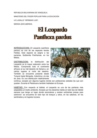 REPUBLICA BOLIVARIANA DE VENEZUELA.

MINISTERIO DEL PODER POPULAR PARA LA EDUCACION.

U.E LASALLE “HERMANO LUIS”.

MERIDA (EDO.)MERIDA.




INTRODUCCION: El Leopardo (panthera
pardus) es una de las especies familia
Felidae. Esta especie se asigna a las
panteras. Subfamilia Pantheinae, en los
félidos.

DISTRIBUCION:         la distribución del
Leopardo es la mayor extensión entre los
félidos. Comprende todo el continente
africano al sur del desierto de Sahara y en
ciertos lugares al norte del desierto.
También se encuentra presente desde
Turquía hasta Mongolia, Indochina y la isla
de Java. Es una distribución relativamente
continua, excepto por algunos lugares donde son poblaciones aisladas las que aún
quedan. Durante el Pleistoceno también habitaban en Europa.

HABITAD: Con respecto al hábitat, el Leopardo es una de las panteras más
adaptables al medio ambiente. Excepto por los desiertos habita en todo tipo de hábitat
siempre que tenga un lugar donde esconderse y existan suficientes presas para
sobrevivir: se encuentra en todo tipo de bosque y selva, en las sabanas, en los
sembrados y en lugares rocosos.
 