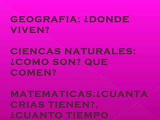 GEOGRAFIA: ¿DONDE
VIVEN?
CIENCAS NATURALES:
¿COMO SON? QUE
COMEN?
MATEMATICAS:¿CUANTA
CRIAS TIENEN?,
¿CUANTO TIEMPO
 