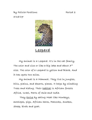 By Felicia Feretions Period 2
5/18/07
Leopard
My animal is a Leopard. It’s in the cat family.
The color and size or like a big lake and about 7th
size. The color of a Leopard is yellow and Black. And
it has spots two miles.
My animal is a Mammal. They live in Jungles,
hills, plains, and deserts, places. It helps by climbing
Trees and hiding. Their habitat is African forests
Africa, Israel, Parts of Asia and India.
They thrive by eating Meat like Monkeys,
antelopes, pigs, African hares, Peacocks, Snakes,
Sheep, birds and goat.
 