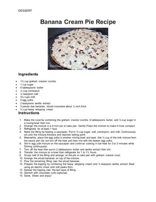 DESSERT
Banana Cream Pie Recipe
Ingredients
 1½ cup graham cracker crumbs
 1 cup sugar
 8 tablespoons butter
 ⅓ cup cornstarch
 ¼ teaspoon salt
 3½ cups milk
 5 egg yolks
 2 teaspoons vanilla extract
 3 pieces ripe bananas, sliced crosswise about ¼ inch thick
 ¾ cup heavy whipping cream
Instructions
1. Make the crust by combining the graham cracker crumbs, 6 tablespoons butter, and ¼ cup sugar in
a mixing bowl then mix.
2. Arrange the mixture in a 9 inch pie or cake pan. Gently Press the mixture to make it more compact.
3. Refrigerate for at least 1 hour.
4. Make the filling by heating a saucepan. Put-in ¾ cup sugar, salt, cornstarch, and milk. Continuously
stir until the mixture thickens and reaches boiling point.
5. Meanwhile, place the egg yolks in another mixing bowl and beat. Get ½ cup of the milk mixture from
the sauce pan (do not turn off the heat yet) then mix with the beaten egg yolks.
6. Stir-in egg yolk mixture on the saucepan and continue cooking in low heat for 2 to 3 minutes while
Stirring continuously.
7. Turn off the heat then put-in 2 tablespoons butter and vanilla extract then stir.
8. Transfer the mixture on a bowl then refrigerate for 1 to 1½ hours.
9. Scoop half of the filling and arrange on the pie or cake pan with graham cracker crust.
10. Arrange the sliced bananas on top of the mixture.
11. Pour the remaining filling over the sliced bananas.
12. Prepare the topping by combining the heavy whipping cream and ½ teaspoon vanilla extract. Beat
using an electric mixer until soft peaks form.
13. Spread the topping over the last layer of filling.
14. Garnish with chocolate curls (optional).
15. Serve. Share and enjoy!
 