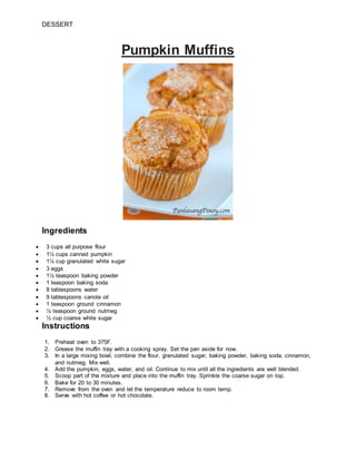 DESSERT
Pumpkin Muffins
Ingredients
 3 cups all purpose flour
 1½ cups canned pumpkin
 1¼ cup granulated white sugar
 3 eggs
 1½ teaspoon baking powder
 1 teaspoon baking soda
 8 tablespoons water
 9 tablespoons canola oil
 1 teaspoon ground cinnamon
 ½ teaspoon ground nutmeg
 ½ cup coarse white sugar
Instructions
1. Preheat oven to 375F.
2. Grease the muffin tray with a cooking spray. Set the pan aside for now.
3. In a large mixing bowl, combine the flour, granulated sugar, baking powder, baking soda, cinnamon,
and nutmeg. Mix well.
4. Add the pumpkin, eggs, water, and oil. Continue to mix until all the ingredients are well blended.
5. Scoop part of the mixture and place into the muffin tray. Sprinkle the coarse sugar on top.
6. Bake for 20 to 30 minutes.
7. Remove from the oven and let the temperature reduce to room temp.
8. Serve with hot coffee or hot chocolate.
 