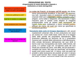 PRODUZIONE DEL TESTO: riorganizziamo le nostre domande e risposte e  realizziamo un testo storiografico Le curtes dei Franchi, di Annapes nell’VIII secolo, era divisa, come comunemente accadeva, in due parti: nel dominico, ove tutti i lavoratori erano di condizione servile (vengono chiamati infatti servi prebendari), c’erano contadini e alcuni artigiani, come bottai e falegnami, che lavoravano il legno mancano però in questa curtis artigiani di maggiore professionalità come gli esperti nella lavorazione dei metalli. Nella pars massaricia vi erano contadini-pastori, affittuari dei mansi, dei quali non viene qui specificata la condizione giuridica.  Nonostante dalla corte di Annapes dipendessero altri piccoli insediamenti (chiamati ville), la loro produzione era assai più scarsa ed i ricavi molto bassi, tanto che è la maggior parte delle entrate del proprietario dipendevano dalle produzioni effettuate sul dominico da cui il proprietario riceveva tutti i prodotti della coltivazione e dell’allevamento. Altre entrate derivavano dall’esercizio dei suoi diritti di banno cioè l’uso monopolistico dei molini, delle birrerie, del ponte, e il prelievi sugli orti. Un’ulteriore parte dei suoi introiti era ricavata dai censi, cioè affitti, che gli dovevano i contadini dei mansi. Nel caso qui esaminato, ad Annapes, questi oneri erano quasi tutti  in natura, cioè una parte dei prodotti o delle lavorazione dei prodotti: gli oneri in denaro erano quelli bannali. Non c’erano neppure, per i contadini dei mansi, corvées, cioè lavoro diretto sulla pars dominica.  