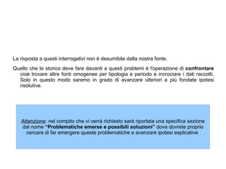 La risposta a questi interrogativi non è desumibile dalla nostra fonte. Quello che lo storico deve fare davanti a questi problemi è l'operazione di  confrontare  cioè trovare altre fonti omogenee per tipologia e periodo e incrociare i dati raccolti. Solo in questo modo saremo in grado di avanzare ulteriori e più fondate ipotesi risolutive.  
