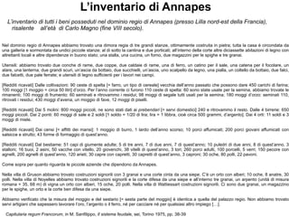 L’inventario di Annapes L’inventario di tutti i beni posseduti nel dominio regio di Annapes (presso Lilla nord-est della Francia), risalente  all’età  di Carlo Magno (fine VIII secolo). Nel dominio regio di Annapes abbiamo trovato una dimora regia di tre grandi stanze, ottimamente costruita in pietra; tutta la casa è circondata da una galleria e sormontata da undici piccole stanze; al di sotto la cantina e due porticati; all’interno della corte altre diciassette abitazioni di legno con altrettanti locali e altre dipendenze in buono stato; una stalla, una cucina, un forno, due magazzini per le spighe e tre granai. Utensili: abbiamo trovato due conche di rame, due coppe, due caldaie di rame, una di ferro, un catino per il sale, una catena per il focolare, un alare, una lanterna, due grandi scuri, un’ascia da bottaio, due succhielli, un’ascia, uno scalpello da legno, una pialla, un coltello da bottaio, due falci, due falcetti, due pale ferrate; e utensili di legno sufficienti per i lavori nei campi. [Redditi ricavati] Dalle coltivazioni: 90 ceste di spelta [= farro, un tipo di cereale] vecchia dell’anno passato che possono dare 450 carichi di farina; 100 moggi [1 moggio = circa 50 litri] d’orzo. Per l’anno corrente ci furono 110 ceste di spelta: 60 sono state usate per la semina, abbiamo trovate le rimanenti; 100 moggi di frumento: 60 seminati e ritrovammo i residui; 98 moggi di segale tutti usati per la semina;  180  moggi d’orzo: seminati 110, ritrovati i residui; 430 moggi d’avena, un moggio di fave, 12 moggi di piselli. [Redditi ricavati] Dai 5 molini: 800 moggi piccoli, ne sono stati dati ai  prebendari  [= servi domestici] 240 e ritrovammo il resto. Dalle 4 birrerie: 650 moggi piccoli. Dai 2 ponti: 60 moggi di sale e 2 soldi [1 soldo = 1/20 di lira; lira = 1 libbra, cioè circa 500 grammi, d’argento]. Dai 4 orti: 11 soldi e 3 moggi di miele.  [Redditi ricavati] Dai censi [= affitti dei mansi]: 1 moggio di burro, 1 lardo dell’anno scorso; 10 porci affumicati; 200 porci giovani affumicati con salsicce e strutto; 43 forme di formaggio di quest’anno. [Redditi ricavati] Dal bestiame: 51 capi di giumente adulte; 5 di tre anni, 7 di due anni, 7 di quest’anno; 10 puledri di due anni, 8 di quest’anno. 3 stalloni; 16 buoi, 2 asini, 50 vacche con vitello, 20 giovenchi, 38 vitelli di quest’anno, 3 tori; 260 porci adulti, 100 porcelli, 5 verri; 150 pecore con agnelli, 200 agnelli di quest’anno, 120 arieti; 30 capre con capretti, 30 capretti di quest’anno, 3 caproni; 30 oche, 80 polli, 22 pavoni. Come sopra per quanto riguarda le piccole aziende che dipendono da Annapes. Nella villa di Gruson abbiamo trovato costruzioni signorili con 3 granai e una corte cinta da una siepe. C’è un orto con alberi; 10 oche, 8 anatre, 30 polli. Nella villa di Noyelles abbiamo trovato costruzioni signorili e la corte difesa da una siepe e all’interno tre granai, un arpento (unità di misura romana = 35, 68 m) di vigna un orto con alberi, 15 oche, 20 polli. Nella villa di Wattiessart costruzioni signorili. Ci sono due granai, un magazzino per le spighe, un orto e la corte ben difesa da una siepe. Abbiamo verificato che la misura del moggio e del sestario [= sesta parte del moggio] è identica a quella del palazzo regio. Non abbiamo trovato servi artigiani che sapessero lavorare l’oro, l’argento o il ferro, né per cacciare né per qualsiasi altro impiego […]. Capitularia regum Francorum , in M. Sanfilippo,  Il sistema feudale , sei, Torino 1975, pp. 38-39 