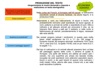 PRODUZIONE DEL TESTO: riorganizziamo le nostre domande e risposte e  realizziamo un testo storiografico Nella curtes dei Franchi, di Annapes nell’VIII secolo, si coltivavano soprattutto cereali di diverse tipologie, ma anche legumi, e si produceva miele.  Abbondante e vario era l’allevamento: di equini e bovini, che probabilmente venivano usati soprattutto nei lavori agricoli; di ovini, pollame e animali da cortile; e soprattutto di suini. Oltre a coltivare e ad allevare animali per procurarsi il cibo, se ne traevano fibre (lana) e pelli per il vestiario, e nella curtis si fabbricavano gli utensili, prevalentemente in legno, necessari alle varie attività. Dei cereali vengono indicati i rendimenti, in questo caso molto bassi: infatti oscillavano tra 2:1 e 1:1 (su 100 moggi di frumento ricavati, 60 vengono seminati: rendimento 10:6; l’orzo 18:11, cioè circa 3:2;  la spelta 110:60, cioè un po’ meno di 2:1; la segale 1:1). Dal tipo di coltivazioni e di animali allevati possiamo farci un’idea del paesaggio agrario della curtis, o almeno di quella di Annapes: una parte del terreno era adibita ad arativi (per i cereali), ma una superficie più ampia era lasciata incolta, occupata da prati spontanei (ove potevano pascolare equini, bovini e ovini), e da vasti boschi di querce (che nutrivano i molti maiali); infine, attorno alle case, c’erano orti, e aie nelle quali razzolava il pollame.  ECONOMIA AGRARIA 