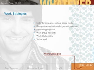 > Formative Years: 1998-2007




     Work Strategies

                                     > Instant messaging, texting, social media
                                     > Recognition and acknowledgement programs
                                     > Mentoring programs
                                     > Work group flexibility
                                     > Work-life flexibility
                                     > Virtual work




                                                                                              [ Presented on behalf of MetLife ]
                                                  Work Strategies



                                                                                    (1981-1994)
      True Boomers             Generation Jones                 Gen X             GenGen Y
                                                                                     Y
 