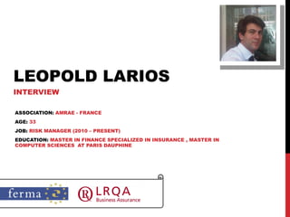 LEOPOLD LARIOS INTERVIEW ASSOCIATION:  AMRAE - FRANCE AGE:  33 JOB:  RISK MANAGER (2010 – PRESENT) EDUCATION:  MASTER IN FINANCE SPECIALIZED IN INSURANCE , MASTER IN COMPUTER SCIENCES  AT PARIS DAUPHINE 