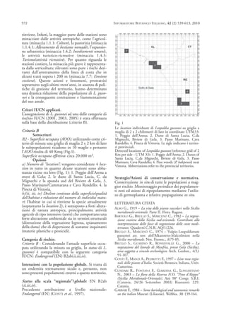 rinviene. Infatti, la maggior parte delle stazioni sono
minacciate dalle attività antropiche, come l’agricol-
tura (minaccia 1.1.1: Colture), la pastorizia (minaccia
1.1.4.1: Allevamento di bestiame nomade), l’espansio-
ne urbanistica (minaccia 1.4.2: Insediamenti umani),
le attività turistico-ricreative (minaccia 1.4.3:
Turismo/attività ricreative). Per quanto riguarda le
stazioni costiere, la minaccia più grave è rappresenta-
ta dalla serricoltura; rilevanti sono pure i rischi deri-
vanti dall’arretramento della linea di costa che in
alcuni tratti supera i 200 m (minaccia 7.7: Erosione
costiera). Queste azioni e fenomeni, protrattisi
soprattutto negli ultimi trent’anni, in assenza di poli-
tiche di gestione del territorio, hanno determinato
una drastica riduzione della popolazione di L. gusso-
nei e la conseguente contrazione e frammentazione
del suo areale.
Criteri IUCN applicati.
L’assegnazione di L. gussonei ad una delle categorie di
rischio IUCN (2001, 2003, 2005) è stata effettuata
sulla base della distribuzione (criterio B).
Criterio B
Sottocriteri
B2 - Superficie occupata (AOO): utilizzando come cri-
terio di misura una griglia di maglia 2 x 2 km di lato
le subpopolazioni ricadono in 10 maglie e pertanto
l’AOO risulta di 40 Kmq (Fig.1).
Superficie occupata effettiva: circa 20.000 m2.
Opzioni
a) Numero di “location”: vengono considerate 4 loca-
tion in tutto in quanto alcune stazioni sono abba-
stanza vicine tra loro (Fig. 1): 1. Poggio dell’Arena a
ovest di Gela; 2. le dune di Santa Lucia, C. da
Mignechi e la sponda sud del Biviere di Gela, 3.
Passo Marinaro/Cammarana e Cava Randello; 4. la
Pineta di Vittoria.
b)(ii, iii, iv) Declino continuo della superficie/qualità
dell’habitat e riduzione del numero di individui matu-
ri: l’habitat in cui si rinviene la specie attualmente
(soprattutto la location 2), è sottoposto a forti altera-
zioni di natura antropica, principalmente attività
agricole di tipo intensivo (serre) che comportano una
forte alterazione ambientale sia in termini strutturali
(distruzione della vegetazione legnosa, spianamento
della duna) che di dispersione di sostanze inquinanti
(materie plastiche e pesticidi).
Categoria di rischio.
Criterio B - Considerando l’attuale superficie occu-
pata utilizzando la misura su griglia, lo status di L.
gussonei è compatibile con la seguente categoria
IUCN: Endangered (EN) B2ab(ii,iii,iv).
Interazioni con la popolazione globale. Si tratta di
un endemita strettamente siculo e, pertanto, non
sono presenti popolamenti esterni a questo territorio.
Status alla scala “regionale”/globale: EN B2ab
(ii,iii,iv).
Precedente attribuzione a livello nazionale:
Endangered (EN) (CONTI et al., 1997).
Strategie/Azioni di conservazione e normativa.
Conservazione in situ di tutte le popolazioni a mag-
gior rischio. Monitoraggio periodico dei popolamen-
ti noti ed azioni di ripopolamento mediante l’utiliz-
zo di germoplasma e relativa propagazione ex situ.
LETTERATURA CITATA
ALBO G., 1919 – La vita delle piante vascolari nella Sicilia
meridionale-orientale. Parte II. Flora. Ragusa.
BARTOLO G., BRULLO S., MARCENÒ C., 1982 – La vegeta-
zione costiera della Sicilia sud-orientale. Contributo alla
interpretazione delle fasce di vegetazione delle coste medi-
terranee. Quaderni C.N.R. AQ/1/226.
BRULLO S., MARCENÒ C., 1974 – Vulpio-Leopoldietum
gussonei ass. nov. dell’Alkanneto-Malcolmion nella
Sicilia meridionale. Not. Fitosoc., 8:75-85.
BRULLO S., GUARINO R., RONSISVALLE G., 2000 – La
vegetazione del litorale di Manfria, presso Gela (Sicilia),
area soggetta a vincolo archeologico. Arch. Geobot., 4(1):
91-107.
CONTI F., MANZI A., PEDROTTI F., 1997 – Liste rosse regio-
nali delle piante d’Italia. Società Botanica Italiana, Univ.
Camerino.
CUNDARI R., FONTANA F., GIARDINA G., LONGHITANO
N., 2003 – La flora della Riserva N.O. “Pino d’Aleppo”
(Sicilia Meridionale-Orientale). Atti 98° Congr. S.B.I.
(Catania, 24/26 Settembre 2003) Riassunti: 229.
Catania.
GARBARI F., 1984 – Some kariological and taxonomic remarks
on the italian Muscari (Liliaceae). Webbia, 38: 139-164.
572 INFORMATORE BOTANICO ITALIANO, 42 (2) 539-613, 2010
Fig. 1
Le location individuate di Leopoldia gussonei su griglia a
maglia di 2 x 2 chilometri di lato in coordinate UTM33:
1. Poggio dell’Arena; 2. Dune di Santa Lucia, C.da
Mignechi, Biviere di Gela, 3. Passo Marinaro, Cava
Randello; 4. Pineta di Vittoria. Le sigle indicano i territo-
ri provinciali.
Detected locations of Leopoldia gussonei (reference grid of 2
Km per side - UTM 33): 1. Poggio dell’Arena; 2. Dunes of
Santa Lucia, C.da Mignechi, Biviere di Gela, 3. Passo
Marinaro, Cava Randello; 4. Pine woods (P. halepensis) near
Vittoria. Abbreviations refer to the provincial territories.
 