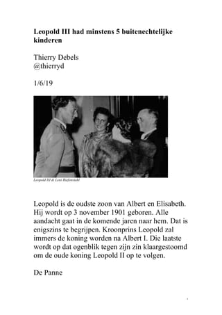 1
Leopold III had minstens 5 buitenechtelijke
kinderen
Thierry Debels
@thierryd
1/6/19
Leopold III & Leni Riefenstahl
Leopold is de oudste zoon van Albert en Elisabeth.
Hij wordt op 3 november 1901 geboren. Alle
aandacht gaat in de komende jaren naar hem. Dat is
enigszins te begrijpen. Kroonprins Leopold zal
immers de koning worden na Albert I. Die laatste
wordt op dat ogenblik tegen zijn zin klaargestoomd
om de oude koning Leopold II op te volgen.
De Panne
 