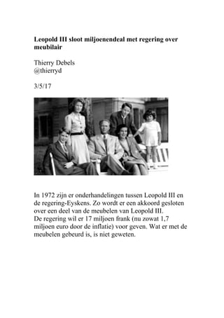 Leopold III sloot miljoenendeal met regering over
meubilair
Thierry Debels
@thierryd
3/5/17
In 1972 zijn er onderhandelingen tussen Leopold III en
de regering-Eyskens. Zo wordt er een akkoord gesloten
over een deel van de meubelen van Leopold III.
De regering wil er 17 miljoen frank (nu zowat 1,7
miljoen euro door de inflatie) voor geven. Wat er met de
meubelen gebeurd is, is niet geweten.
 