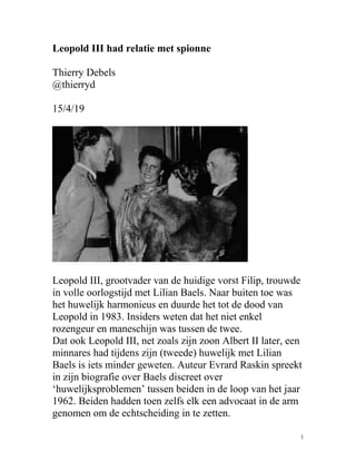 Leopold III had relatie met spionne
Thierry Debels
@thierryd
15/4/19
Leopold III, grootvader van de huidige vorst Filip, trouwde
in volle oorlogstijd met Lilian Baels. Naar buiten toe was
het huwelijk harmonieus en duurde het tot de dood van
Leopold in 1983. Insiders weten dat het niet enkel
rozengeur en maneschijn was tussen de twee.
Dat ook Leopold III, net zoals zijn zoon Albert II later, een
minnares had tijdens zijn (tweede) huwelijk met Lilian
Baels is iets minder geweten. Auteur Evrard Raskin spreekt
in zijn biografie over Baels discreet over
‘huwelijksproblemen’ tussen beiden in de loop van het jaar
1962. Beiden hadden toen zelfs elk een advocaat in de arm
genomen om de echtscheiding in te zetten.
1
 