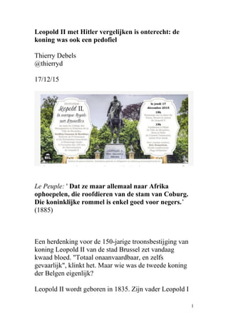 Leopold II met Hitler vergelijken is onterecht: de
koning was ook een pedofiel
Thierry Debels
@thierryd
17/12/15
Le Peuple: ' Dat ze maar allemaal naar Afrika
ophoepelen, die roofdieren van de stam van Coburg.
Die koninklijke rommel is enkel goed voor negers.’
(1885)
Een herdenking voor de 150-jarige troonsbestijging van
koning Leopold II van de stad Brussel zet vandaag
kwaad bloed. "Totaal onaanvaardbaar, en zelfs
gevaarlijk", klinkt het. Maar wie was de tweede koning
der Belgen eigenlijk?
Leopold II wordt geboren in 1835. Zijn vader Leopold I
1
 