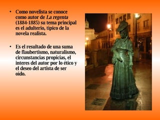 Como novelista se conoce como autor de  La regenta  (1884-1885) su tema principal es el adulterio, típico de la novela realista. Es el resultado de una suma de flaubertismo, naturalismo, circunstancias propicias, el interes del autor por lo ético y el deseo del artista de ser oído. 