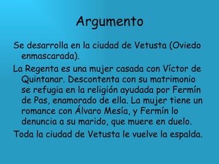 Argumento Se desarrolla en la ciudad de Vetusta (Oviedo enmascarada). La Regenta es una mujer casada con Víctor de Quintanar. Descontenta con su matrimonio se refugia en la religión ayudada por Fermín de Pas, enamorado de ella. La mujer tiene un romance con Álvaro Mesía, y Fermín lo denuncia a su marido, que muere en duelo. Toda la ciudad de Vetusta le vuelve la espalda. 