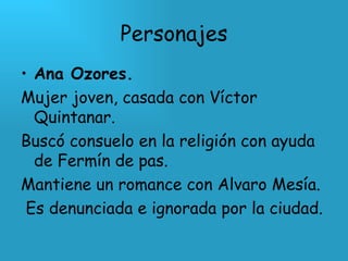 Personajes Ana Ozores. Mujer joven, casada con Víctor Quintanar.  Buscó consuelo en la religión con ayuda de Fermín de pas. Mantiene un romance con Alvaro Mesía. Es denunciada e ignorada por la ciudad. 