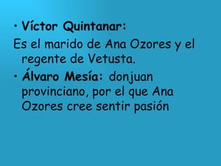 Víctor Quintanar: Es el marido de Ana Ozores y el regente de Vetusta. Álvaro Mesía:  donjuan provinciano, por el que Ana Ozores cree sentir pasión 