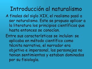 Introducción al naturalismo A finales del siglo XIX, el realismo pasó a ser naturalismo. Este se propuso aplicar a la literatura los principios científicos que hasta entonces se conocían. Entre sus características se incluían: se aplicaba en método científico como técnita narrativa, el narrador era objetivo e impersonal, los personajes no tenian sentimientos y estaban dominados por su fisiología. 