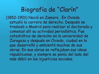Biografía de “Clarín” (1852-1901) Nació en Zamora . En Oviedo estudió la carrera de derecho. Después se trasladó a Madrid para realizar el doctorado y comenzó allí su actividad periodística. Fue catedrático de derecho en la universidad de Zaragoza y después en Oviedo, ciudad en la que desarrolló y ambientó muchas de sus obras. En sus obras se reflejaban sus ideas republicanas, y siempre se ponía del lado del más débil en las injusticias sociales.  
