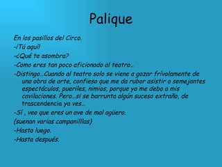 Palique En los pasillos del Circo.  -¡Tú aquí! -¿Qué te asombra? -Como eres tan poco aficionado al teatro… -Distingo…Cuando al teatro solo se viene a gozar frívolamente de una obra de arte, confieso que me da rubor asistir a semejantes espectáculos, pueriles, nimios, porque yo me debo a mis cavilaciones. Pero…si se barrunta algún suceso extraño, de  trascendencia  ya ves… -Sí , veo que eres un ave de mal agüero. (suenan varias campanilllas) -Hasta luego. -Hasta después. 