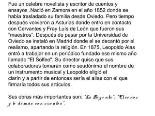 Fue un celebre novelista y escritor de cuentos y
ensayos .Nació en Zamora en el año 1852 donde se
había trasladado su familia desde Oviedo. Pero tiempo
después volvieron a Asturias donde entro en contacto
con Cervantes y Fray Luís de León que fueron sus
“maestros”. Después de pasar por la Universidad de
Oviedo se instaló en Madrid donde el se decantó por el
realismo, apartando la religión. En 1875, Leopoldo Alas
entró a trabajar en un periódico fundado ese mismo año
llamado "El Solfeo". Su director quiso que sus
colaboradores tomaran como seudónimo el nombre de
un instrumento musical y Leopoldo eligió el
clarín y a partir de entonces sería el alias con el que
firmaría todos sus artículos.
Sus obras más importantes son: “La Re g e nta ”, “El s e ño r
y lo d e m á s s o n c ue nto s ”.