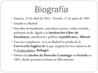 Biografía
o Zamora, 25 de abril de 1852 –Oviedo, 13 de junio de 1901
o Estudió en Madrid.
o Narrador deslumbrante, articulista incisivo, crítico temido,
polemista ácido  ligado a la Institución Libre de
Enseñanza, anticlerical y político republicano y liberal.
o Con sus compañeros  crea en Madrid la tertulia de la
Cervecería Inglesa de la que surgirán los tres números de
la revista satírica Rabagás
o Obtuvo la cátedra de Derecho Canónigo en Oviedo en
1883, donde permaneció hasta su fallecimiento.
 
