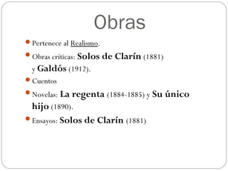 Obras
Pertenece al Realismo.
Obras críticas: Solos de Clarín (1881)
y Galdós (1912).
Cuentos
Novelas: La regenta (1884-1885) y Su único
hijo (1890).
Ensayos: Solos de Clarín (1881)
 