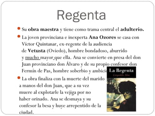 Regenta
Su obra maestra y tiene como trama central el adulterio.
La joven provinciana e inexperta Ana Ozores se casa con
Víctor Quintanar, ex-regente de la audiencia
de Vetusta (Oviedo), hombre bondadoso, aburrido
y mucho mayor que ella. Ana se convierte en presa del don
Juan provinciano don Álvaro y de su propio confesor don
Fermín de Pas, hombre soberbio y ambicioso.
La obra finaliza con la muerte del marido
a manos del don Juan, que a su vez
muere al explotarle la vejiga por no
haber orinado. Ana se desmaya y su
confesor la besa y huye arrepentido de la
ciudad.
 