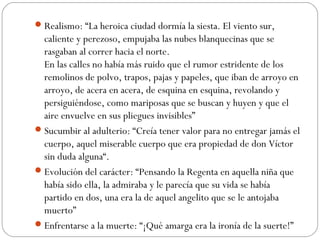 Realismo: “La heroica ciudad dormía la siesta. El viento sur,
caliente y perezoso, empujaba las nubes blanquecinas que se
rasgaban al correr hacia el norte.
En las calles no había más ruido que el rumor estridente de los
remolinos de polvo, trapos, pajas y papeles, que iban de arroyo en
arroyo, de acera en acera, de esquina en esquina, revolando y
persiguiéndose, como mariposas que se buscan y huyen y que el
aire envuelve en sus pliegues invisibles”
Sucumbir al adulterio: “Creía tener valor para no entregar jamás el
cuerpo, aquel miserable cuerpo que era propiedad de don Víctor
sin duda alguna“.
Evolución del carácter: “Pensando la Regenta en aquella niña que
había sido ella, la admiraba y le parecía que su vida se había
partido en dos, una era la de aquel angelito que se le antojaba
muerto”
Enfrentarse a la muerte: “¡Qué amarga era la ironía de la suerte!”
 