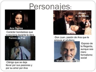 Personajes:
Ana Ozores
·Carácter bondadoso que
evoluciona durante la obra
·Clérigo que se deja
llevar por sus pasiones y
por su amor por Ana
Fermín de Pas
Álvaro
de Mesía
·Don Juan, pasión de Ana que le
empuja al adulterio
Víctor Quintanar
·Esposo de
la Regenta,
aunque sea
mero
formalismo
social
 
