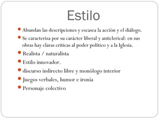 Estilo
Abundan las descripciones y escasea la acción y el diálogo.
Se caracteriza por su carácter liberal y anticlerical: en sus
obras hay claras críticas al poder político y a la Iglesia.
Realista / naturalista
Estilo innovador.
discurso indirecto libre y monólogo interior
Juegos verbales, humor e ironía
Personaje colectivo
 