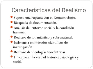 Características del Realismo
Supuso una ruptura con el Romanticismo.
Búsqueda de documentación.
Análisis del entorno social y la condición
humana.
Rechazo de lo fantástico y sobrenatural.
Insistencia en métodos científicos de
investigación.
Rechazo de ideologías teocéntricas.
Hincapié en la verdad histórica, sicológica y
social.
 