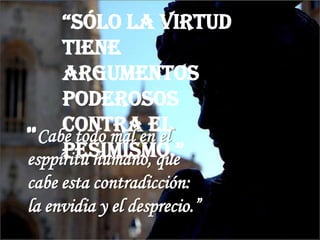 “Sólo la virtud
tiene
argumentos
poderosos
contra el
peSimiSmo.”
“Cabe todo mal en el
esppíritu humano, que
cabe esta contradicción:
la envidia y el desprecio.”
 