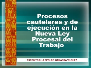 Procesos
cautelares y de
ejecución en la
Nueva Ley
Procesal del
Trabajo
EXPOSITOR: LEOPOLDO GAMARRA VILCHEZ
 
