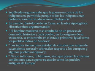 Sepúlvedas argumentaba que la guerra en contra de los indígenas era permitida porque todos los indígenas eran bárbaros, carente de educación e inteligencia En cambio, Bartolomé de las Casas, en la obra Apologética Historia refuta argumentando: “ El hombre moderno es el resultado de un proceso de desarrollo histórico y cada pueblo, en los orígenes de su existencia, se encontraba en el estado primitivo, igual como los pueblos indios de América”. “ Los indios tienen una cantidad de virtudes que surgen de su ambiente natural y sobresalen respecto a los europeos y algunos pueblos antiguos”y, “ Ni son inferiores, ni bárbaros, sino que poseen las mismas condiciones para superar su estado como los pueblos antiguos de Europa”