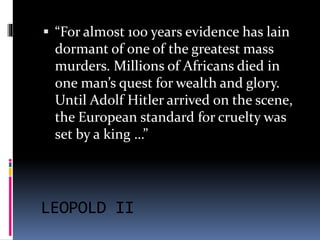  “For almost 100 years evidence has lain 
dormant of one of the greatest mass 
murders. Millions of Africans died in 
one man’s quest for wealth and glory. 
Until Adolf Hitler arrived on the scene, 
the European standard for cruelty was 
set by a king …” 
LEOPOLD II 
 