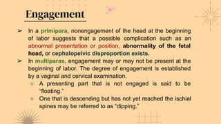 Engagement
➢ In a primipara, nonengagement of the head at the beginning
of labor suggests that a possible complication such as an
abnormal presentation or position, abnormality of the fetal
head, or cephalopelvic disproportion exists.
➢ In multiparas, engagement may or may not be present at the
beginning of labor. The degree of engagement is established
by a vaginal and cervical examination.
○ A presenting part that is not engaged is said to be
“floating.”
○ One that is descending but has not yet reached the ischial
spines may be referred to as “dipping.”
 