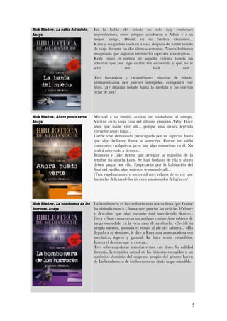 Nick Shadow. La bahía del miedo.   En la bahía del miedo no solo hay corrientes
Anaya                              impredecibles, otros peligros acecharán a Adam y a su
                                   mejor amigo, David, en su fatídica excursión...
                                   Katie y sus padres vuelven a casa después de haber estado
                                   de viaje durante las dos últimas semanas. Nunca hubieran
                                   imaginado que algo tan terrible les esperara a su regreso...
                                   Kelly cruzó el umbral de aquella extraña tienda sin
                                   adivinar que por algo estaba tan escondida y que no le
                                   sería             tan              fácil             salir...

                                   Tres fantásticas y escalofriantes historias de miedo,
                                   protagonizadas por jóvenes intrépidos, componen este
                                   libro. ¡Te dejarán helado hasta la médula y no querrás
                                   dejar de leer!




Nick Shadow. Ahora puedo verte.    Michael y su familia acaban de trasladarse al campo.
Anaya                              Vivirán en la vieja casa del difunto granjero Axby. Hace
                                   años que nadie vive allí... porque una oscura leyenda
                                   envuelve aquel lugar...
                                   Carrie vive demasiado preocupada por su aspecto, hasta
                                   que algo brillante llama su atención. Parece un anillo
                                   como otro cualquiera, pero hay algo misterioso en él. No
                                   podrá advertirlo a tiempo...
                                   Brandon y Jake tienen que arreglar la mansión de la
                                   temible tía abuela Lucy. Se han burlado de ella y ahora
                                   deben pagar por ello. Empezarán por la habitación del
                                   final del pasillo; algo siniestro se esconde allí...
                                   ¡Tres espeluznantes y sorprendentes relatos de terror que
                                   harán las delicias de los jóvenes apasionados del género!




Nick Shadow. La bombonera de los   La bombonera es la confitería más maravillosa que Louise
horrores. Anaya                    ha visitado nunca... hasta que prueba las delicias Webster
                                   y descubre que algo extraño está sucediendo dentro...
                                   Greg y Sam encuentran un antiguo y misterioso tablero de
                                   juego escondido en la vieja casa de su abuelo. «Decide tu
                                   propia suerte», anuncia el rótulo al pie del tablero... «Ha
                                   llegado a su destino», le dice a Rory una amenazadora voz
                                   mecánica, áspera y gutural. Le hace sentir escalofríos.
                                   Ignora el destino que le espera...
                                   Tres sobrecogedoras historias reúne este libro. Su calidad
                                   literaria, la temática actual de las historias escogidas y un
                                   auténtico dominio del suspense propio del género hacen
                                   de La bombonera de los horrores un título imprescindible.




                                                                                               5
 