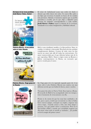 En busca de las voces perdidas,   El reino de Anihabarad acata una orden de duelo y
Jordi Sierra i Fabra. Oxford      silencio que debe durar cien años. Un nuevo Rey pide a
                                  sus hijos que recorran el mundo en busca de los sonidos
                                  más preciosos. Además, el monarca supone que su pueblo
                                  aprenderá a escribir, por lo que elige a Alphabet para
                                  inventar los símbolos correspondientes a cada sonido.
                                  Jordi Sierra i Fabra repasa la historia de la escritura,
                                  brindando en su relato imaginación y fidelidad cultural.




Federico Moccia. A tres metros    Babi es una estudiante modelo y la hija perfecta. Step, en
sobre el cielo. Planeta           cambio, es violento y descarado. Provienen de dos mundos
                                  completamente distintos. A pesar de todo, entre los dos
                                  nacerá un amor más allá de todas las convenciones. Un
                                  amor controvertido por el que deberán luchar más de lo
                                  que esperaban. Babi y Step se erigen como un Romeo y
                                  Julieta contemporáneos en Roma, un escenario que
                                  parece creado para el amor.




Federico Moccia. Tengo ganas de   En Tengo ganas de ti, la esperada segunda parte de A tres
ti. Planeta                       metros sobre el cielo, Federico Moccia nos cautiva con una
                                  deliciosa novela que nos habla de deseos, amor y sueños.

                                  Tras pasar dos años en Nueva York, Step regresa a Roma.
                                  El recuerdo de Babi lo ha acompañado todo este tiempo y
                                  teme el momento de reencontrarse con ella.

                                  Pronto se da cuenta de que las cosas han cambiado y de
                                  que, poco a poco, tendrá que reconstruir su vida en Italia:
                                  hacer nuevos amigos, conseguir un empleo, empezar una
                                  nueva etapa... Cuando conoce a Gin, una chica alegre y
                                  preciosa, cree que podrá volver a enamorarse. Pero no es
                                  fácil olvidar a Babi y cuando, por casualidad, tropieza con
                                  ella siente cómo todo su mundo se tambalea... ¿Es posible
                                  revivir la magia del primer amor?




                                                                                            8
 