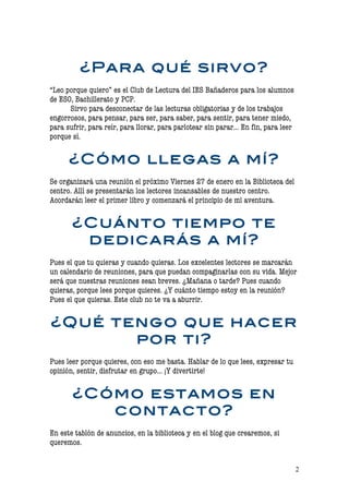 ¿Para qué sirvo?
“Leo porque quiero” es el Club de Lectura del IES Bañaderos para los alumnos
de ESO, Bachillerato y PCP.
      Sirvo para desconectar de las lecturas obligatorias y de los trabajos
engorrosos, para pensar, para ser, para saber, para sentir, para tener miedo,
para sufrir, para reír, para llorar, para parlotear sin parar… En fin, para leer
porque sí.


      ¿Cómo llegas a mí?
Se organizará una reunión el próximo Viernes 27 de enero en la Biblioteca del
centro. Allí se presentarán los lectores incansables de nuestro centro.
Acordarán leer el primer libro y comenzará el principio de mi aventura.


       ¿Cuánto tiempo te
        dedicarás a mí?
Pues el que tu quieras y cuando quieras. Los excelentes lectores se marcarán
un calendario de reuniones, para que puedan compaginarlas con su vida. Mejor
será que nuestras reuniones sean breves. ¿Mañana o tarde? Pues cuando
quieras, porque lees porque quieres. ¿Y cuánto tiempo estoy en la reunión?
Pues el que quieras. Este club no te va a aburrir.


¿Qué tengo que hacer
       por ti?
Pues leer porque quieres, con eso me basta. Hablar de lo que lees, expresar tu
opinión, sentir, disfrutar en grupo… ¡Y divertirte!


       ¿Cómo estamos en
          contacto?
En este tablón de anuncios, en la biblioteca y en el blog que crearemos, si
queremos.


                                                                                   2
 