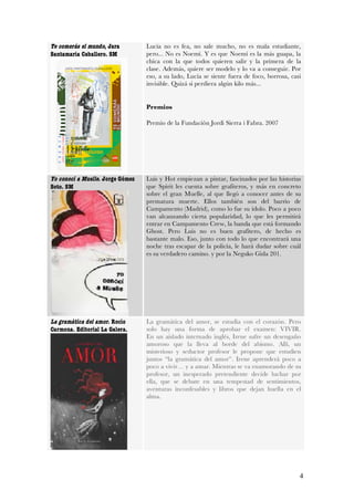 Te comerás el mundo, Jara         Lucía no es fea, no sale mucho, no es mala estudiante,
Santamaría Caballero. SM          pero... No es Noemí. Y es que Noemí es la más guapa, la
                                  chica con la que todos quieren salir y la primera de la
                                  clase. Además, quiere ser modelo y lo va a conseguir. Por
                                  eso, a su lado, Lucía se siente fuera de foco, borrosa, casi
                                  invisible. Quizá si perdiera algún kilo más...


                                  Premios

                                  Premio de la Fundación Jordi Sierra i Fabra. 2007




Yo conocí a Muelle. Jorge Gómez   Luis y Hot empiezan a pintar, fascinados por las historias
Soto. SM                          que Spirit les cuenta sobre grafiteros, y más en concreto
                                  sobre el gran Muelle, al que llegó a conocer antes de su
                                  prematura muerte. Ellos también son del barrio de
                                  Campamento (Madrid), como lo fue su ídolo. Poco a poco
                                  van alcanzando cierta popularidad, lo que les permitirá
                                  entrar en Campamento Crew, la banda que está formando
                                  Ghost. Pero Luis no es buen grafitero, de hecho es
                                  bastante malo. Eso, junto con todo lo que encontrará una
                                  noche tras escapar de la policía, le hará dudar sobre cuál
                                  es su verdadero camino. y por la Neguko Gida 201.




La gramática del amor. Rocío      La gramática del amor, se estudia con el corazón. Pero
Carmona. Editorial La Galera.     solo hay una forma de aprobar el examen: VIVIR.
                                  En un aislado internado inglés, Irene sufre un desengaño
                                  amoroso que la lleva al borde del abismo. Allí, un
                                  misterioso y seductor profesor le propone que estudien
                                  juntos “la gramática del amor”. Irene aprenderá poco a
                                  poco a vivir… y a amar. Mientras se va enamorando de su
                                  profesor, un inesperado pretendiente decide luchar por
                                  ella, que se debate en una tempestad de sentimientos,
                                  aventuras inconfesables y libros que dejan huella en el
                                  alma.




                                                                                             4
 