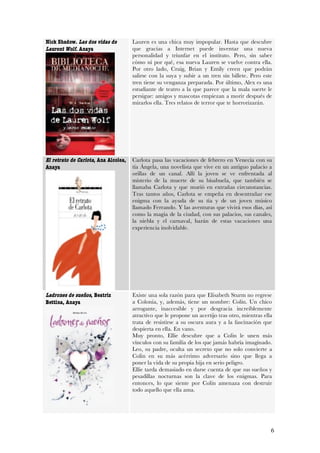 Nick Shadow. Las dos vidas de         Lauren es una chica muy impopular. Hasta que descubre
Laurent Wolf. Anaya                   que gracias a Internet puede inventar una nueva
                                      personalidad y triunfar en el instituto. Pero, sin saber
                                      cómo ni por qué, esa nueva Lauren se vuelve contra ella.
                                      Por otro lado, Craig, Brian y Emily creen que podrán
                                      salirse con la suya y subir a un tren sin billete. Pero este
                                      tren tiene su venganza preparada. Por último, Alex es una
                                      estudiante de teatro a la que parece que la mala suerte le
                                      persigue: amigos y mascotas empiezan a morir después de
                                      mirarlos ella. Tres relatos de terror que te horrorizarán.




El retrato de Carlota, Ana Alcolea,   Carlota pasa las vacaciones de febrero en Venecia con su
Anaya                                 tía Ángela, una novelista que vive en un antiguo palacio a
                                      orillas de un canal. Allí la joven se ve enfrentada al
                                      misterio de la muerte de su bisabuela, que también se
                                      llamaba Carlota y que murió en extrañas circunstancias.
                                      Tras tantos años, Carlota se empeña en desentrañar ese
                                      enigma con la ayuda de su tía y de un joven músico
                                      llamado Ferrando. Y las aventuras que vivirá esos días, así
                                      como la magia de la ciudad, con sus palacios, sus canales,
                                      la niebla y el carnaval, harán de estas vacaciones una
                                      experiencia inolvidable.




Ladrones de sueños, Beatriz           Existe una sola razón para que Elisabeth Sturm no regrese
Bettina, Anaya                        a Colonia, y, además, tiene un nombre: Colin. Un chico
                                      arrogante, inaccesible y por desgracia increíblemente
                                      atractivo que le propone un acertijo tras otro, mientras ella
                                      trata de resistirse a su oscura aura y a la fascinación que
                                      despierta en ella. En vano.
                                      Muy pronto, Ellie descubre que a Colin le unen más
                                      vínculos con su familia de los que jamás habría imaginado.
                                      Leo, su padre, oculta un secreto que no solo convierte a
                                      Colin en su más acérrimo adversario sino que llega a
                                      poner la vida de su propia hija en serio peligro.
                                      Ellie tarda demasiado en darse cuenta de que sus sueños y
                                      pesadillas nocturnas son la clave de los enigmas. Para
                                      entonces, lo que siente por Colin amenaza con destruir
                                      todo aquello que ella ama.




                                                                                                  6
 